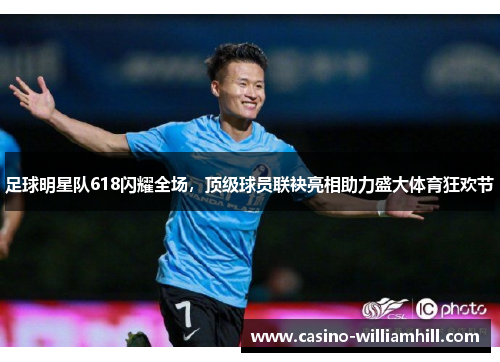 足球明星队618闪耀全场，顶级球员联袂亮相助力盛大体育狂欢节