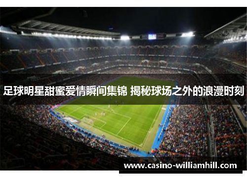 足球明星甜蜜爱情瞬间集锦 揭秘球场之外的浪漫时刻