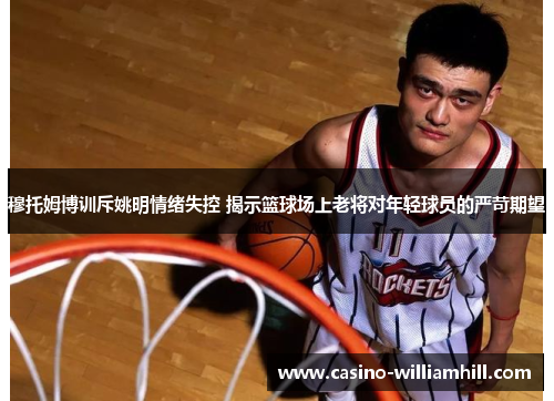 穆托姆博训斥姚明情绪失控 揭示篮球场上老将对年轻球员的严苛期望