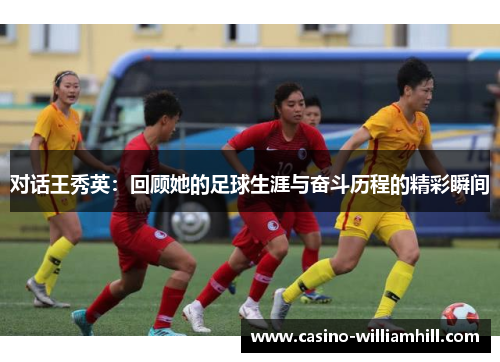 对话王秀英：回顾她的足球生涯与奋斗历程的精彩瞬间