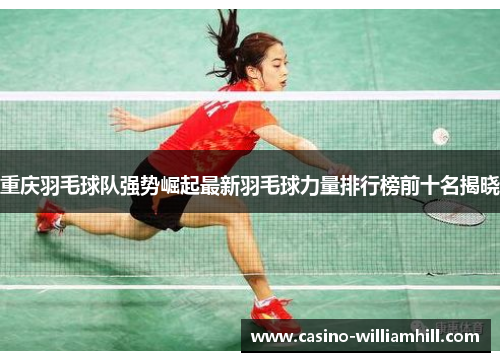 重庆羽毛球队强势崛起最新羽毛球力量排行榜前十名揭晓