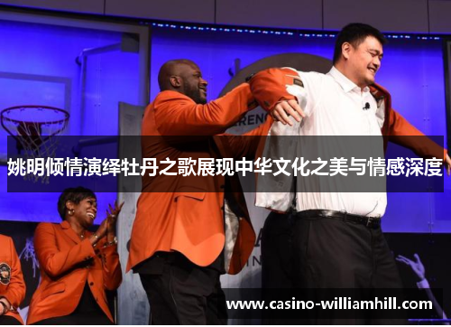 姚明倾情演绎牡丹之歌展现中华文化之美与情感深度