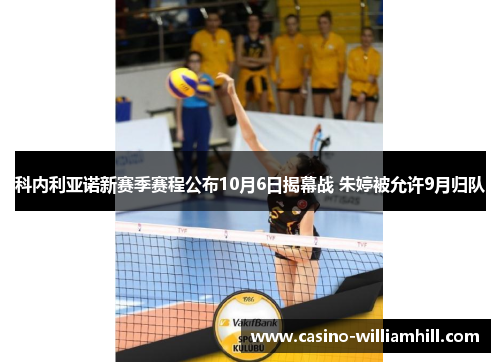 科内利亚诺新赛季赛程公布10月6日揭幕战 朱婷被允许9月归队 科内利亚诺新赛季赛程公布10月6日揭幕战 朱婷被允许9月归队