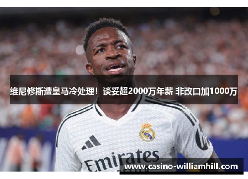 维尼修斯遭皇马冷处理！谈妥超2000万年薪 非改口加1000万
