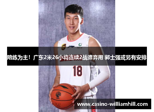 陪练为主！广东2米26小将连续2战遭弃用 郭士强或另有安排